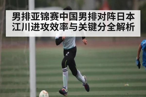 男排亚锦赛中国男排对阵日本江川进攻效率与关键分全解析