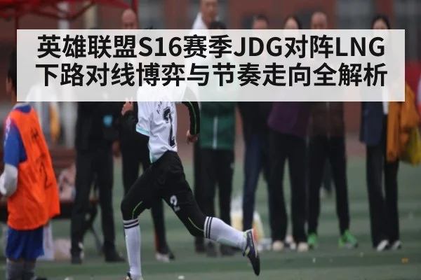 英雄联盟S16赛季JDG对阵LNG下路对线博弈与节奏走向全解析