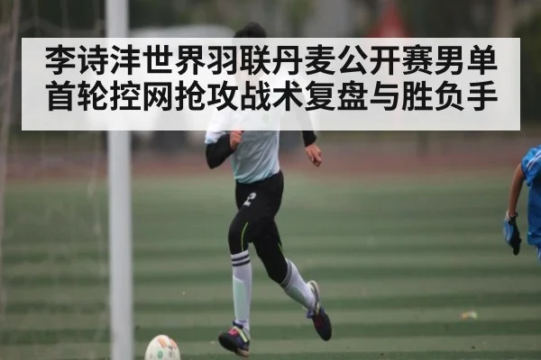 李诗沣世界羽联丹麦公开赛男单首轮控网抢攻战术复盘与胜负手