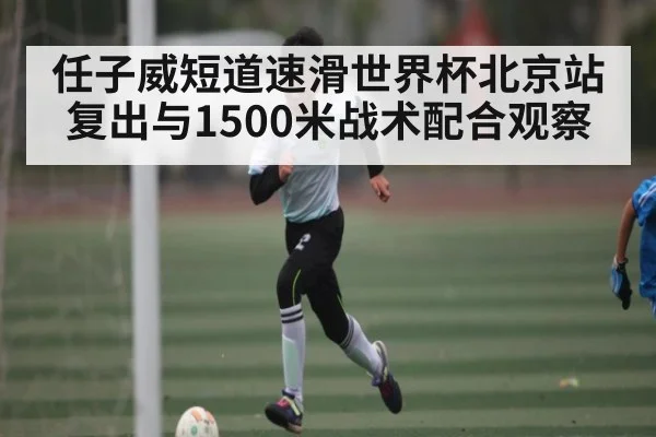 任子威短道速滑世界杯北京站复出与1500米战术配合观察