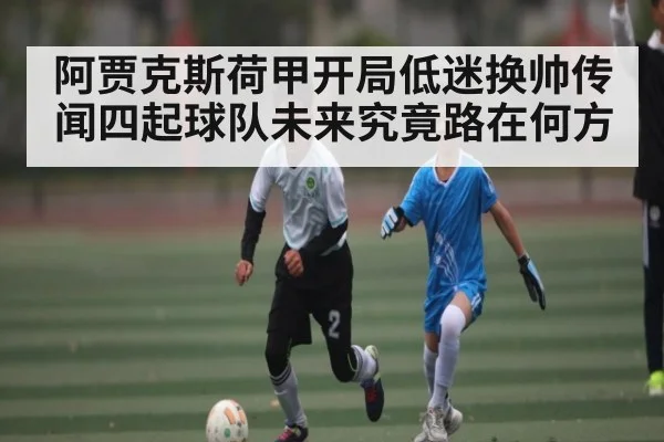 阿贾克斯荷甲开局低迷换帅传闻四起球队未来究竟路在何方