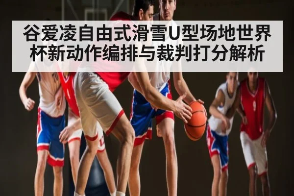 谷爱凌自由式滑雪U型场地世界杯新动作编排与裁判打分解析