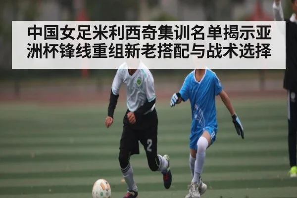 中国女足米利西奇集训名单揭示亚洲杯锋线重组新老搭配与战术选择