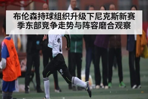 布伦森持球组织升级下尼克斯新赛季东部竞争走势与阵容磨合观察